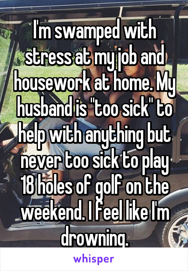 I'm swamped with stress at my job and housework at home. My husband is "too sick" to help with anything but never too sick to play 18 holes of golf on the weekend. I feel like I'm drowning.