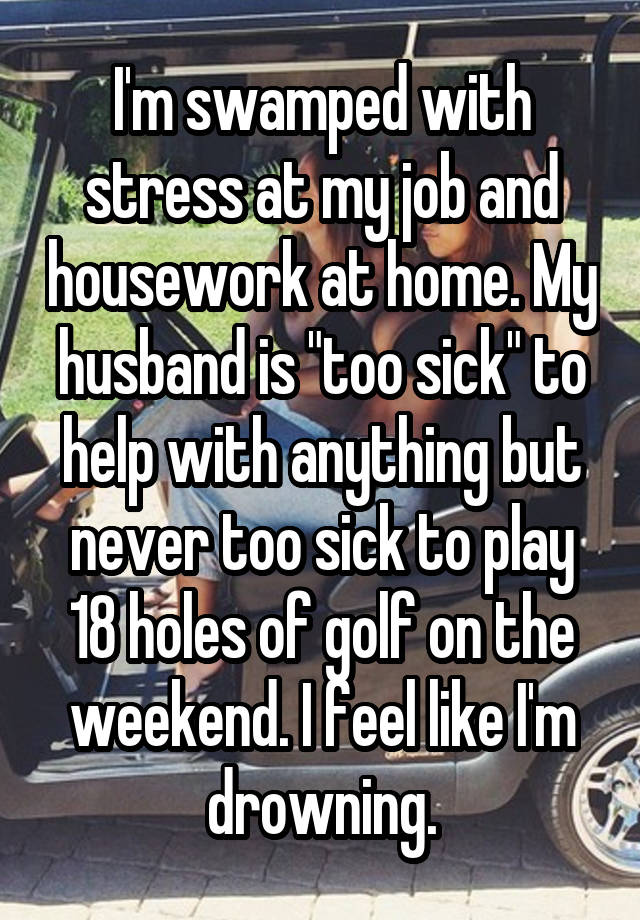 I'm swamped with stress at my job and housework at home. My husband is "too sick" to help with anything but never too sick to play 18 holes of golf on the weekend. I feel like I'm drowning.