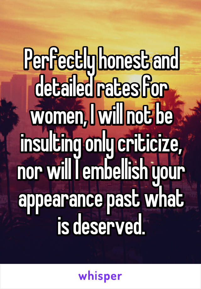 Perfectly honest and detailed rates for women, I will not be insulting only criticize, nor will I embellish your appearance past what is deserved.