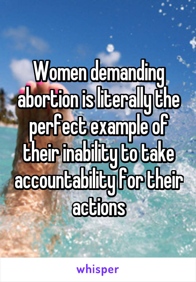 Women demanding abortion is literally the perfect example of their inability to take accountability for their actions