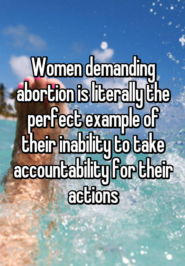 Women demanding abortion is literally the perfect example of their inability to take accountability for their actions