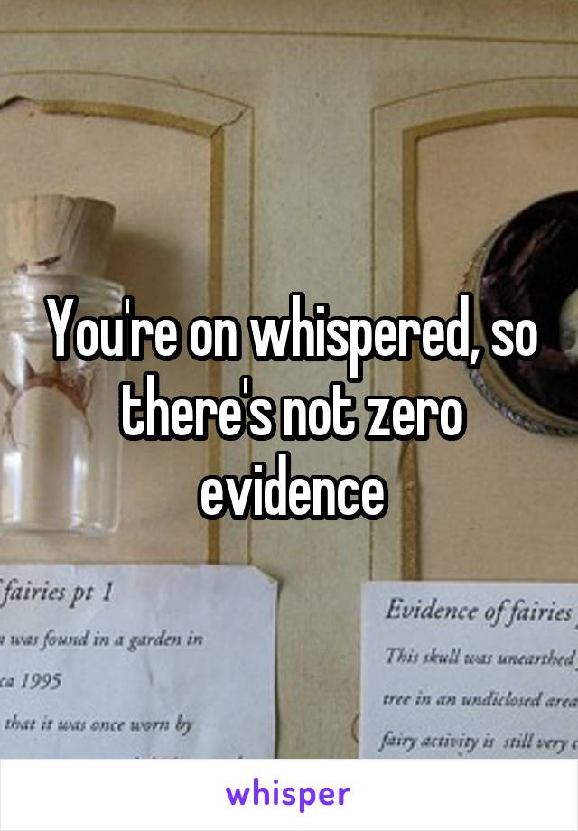 You're on whispered, so there's not zero evidence