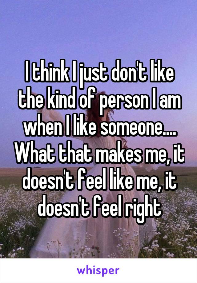 I think I just don't like the kind of person I am when I like someone.... What that makes me, it doesn't feel like me, it doesn't feel right