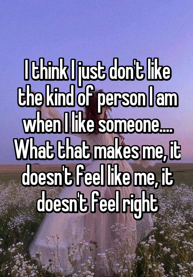 I think I just don't like the kind of person I am when I like someone.... What that makes me, it doesn't feel like me, it doesn't feel right