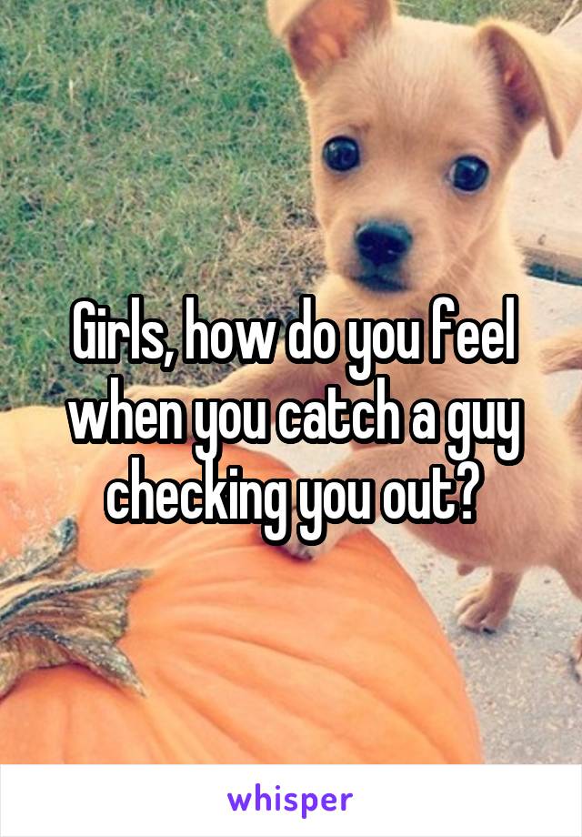 Girls, how do you feel when you catch a guy checking you out?