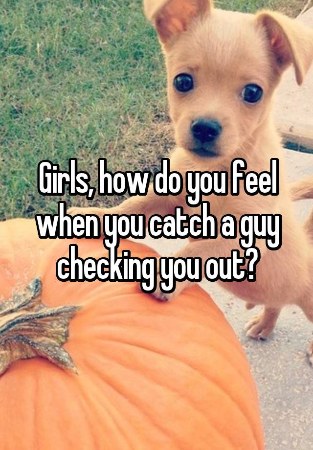 Girls, how do you feel when you catch a guy checking you out?