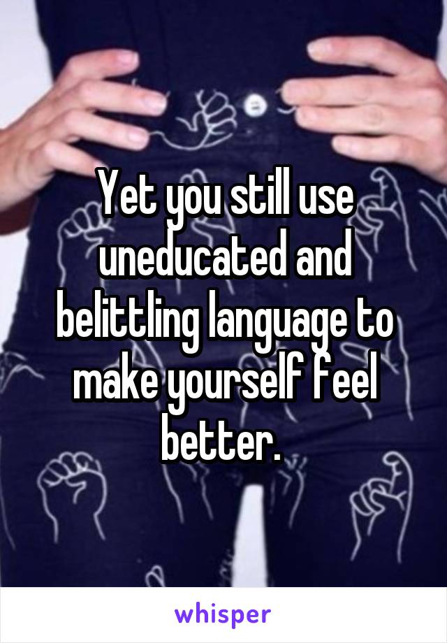 Yet you still use uneducated and belittling language to make yourself feel better. 