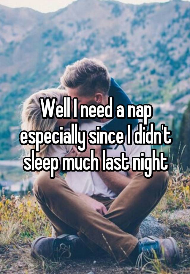 Well I need a nap especially since I didn't sleep much last night