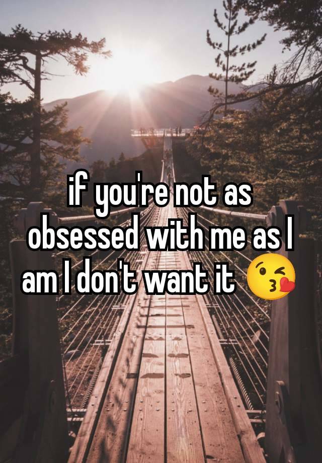 if you're not as obsessed with me as I am I don't want it 😘