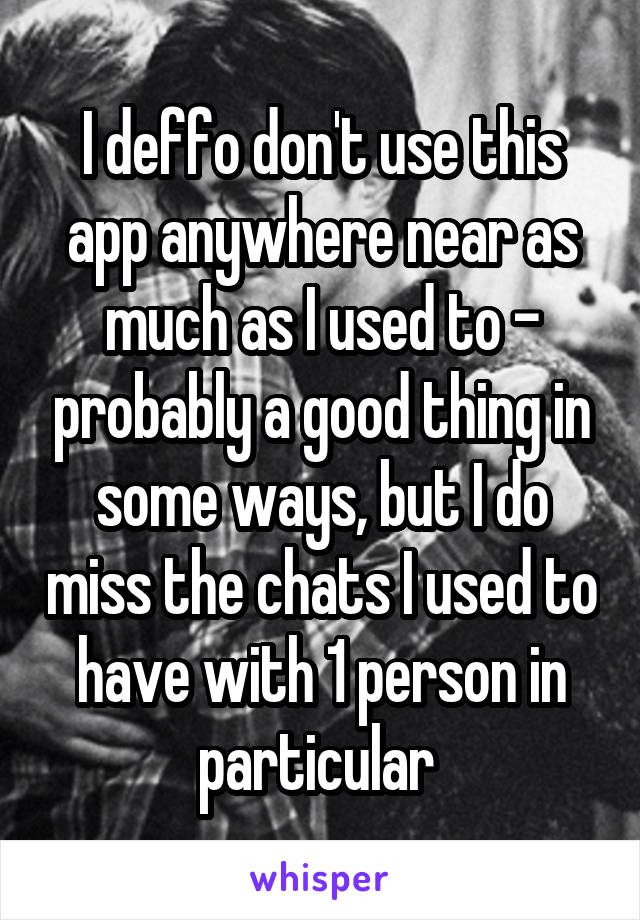 I deffo don't use this app anywhere near as much as I used to - probably a good thing in some ways, but I do miss the chats I used to have with 1 person in particular 