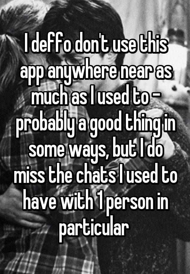 I deffo don't use this app anywhere near as much as I used to - probably a good thing in some ways, but I do miss the chats I used to have with 1 person in particular 