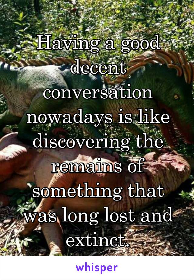 Having a good decent conversation nowadays is like discovering the remains of something that was long lost and extinct.