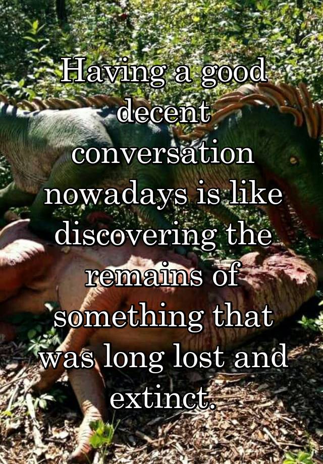 Having a good decent conversation nowadays is like discovering the remains of something that was long lost and extinct.