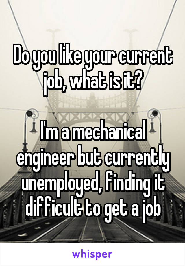 Do you like your current job, what is it?

I'm a mechanical engineer but currently unemployed, finding it difficult to get a job