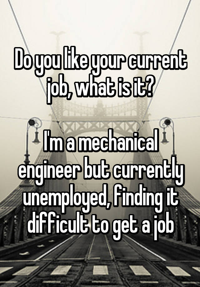 Do you like your current job, what is it?

I'm a mechanical engineer but currently unemployed, finding it difficult to get a job