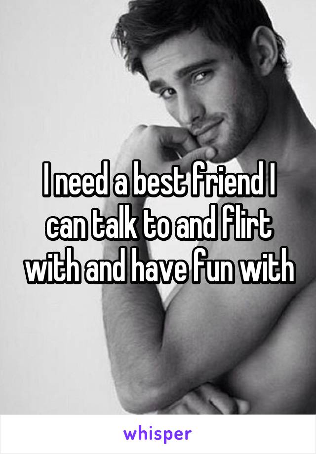 I need a best friend I can talk to and flirt with and have fun with