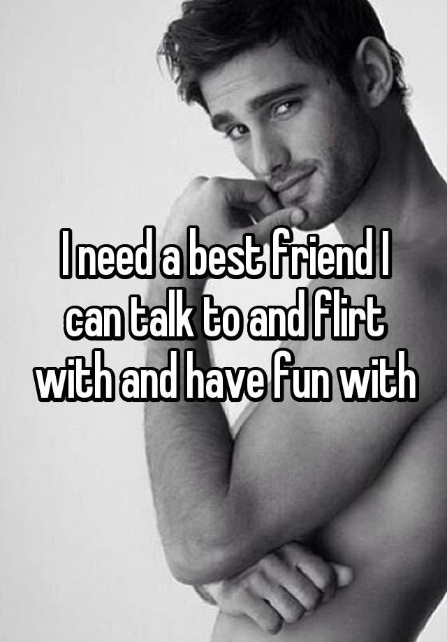 I need a best friend I can talk to and flirt with and have fun with