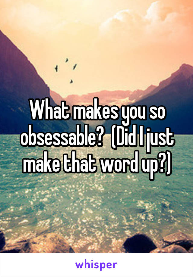 What makes you so obsessable?  (Did I just make that word up?)