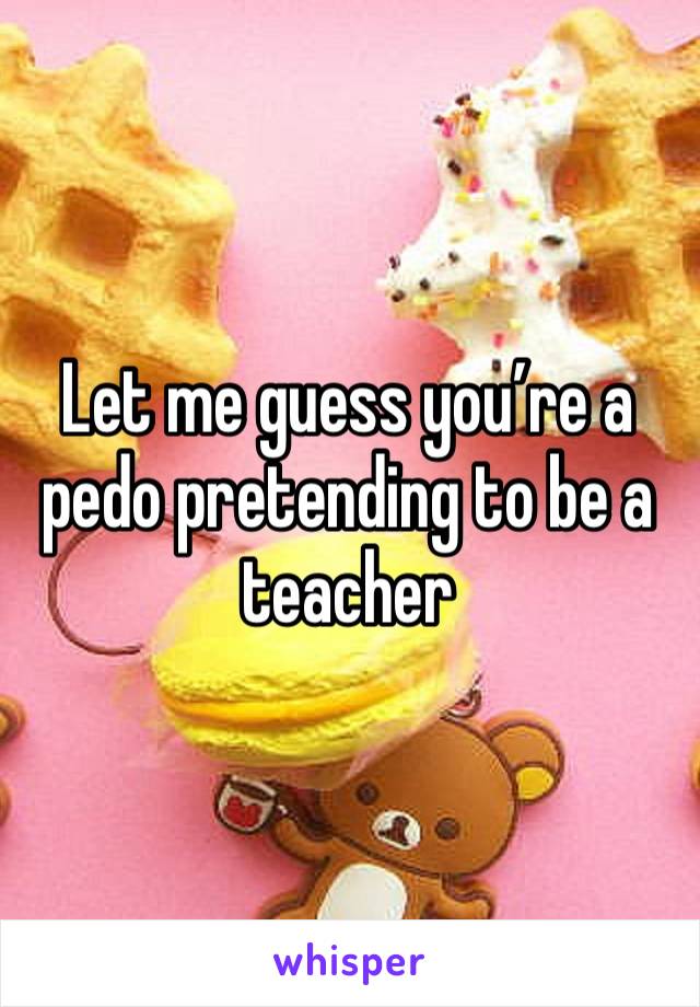 Let me guess you’re a pedo pretending to be a teacher 