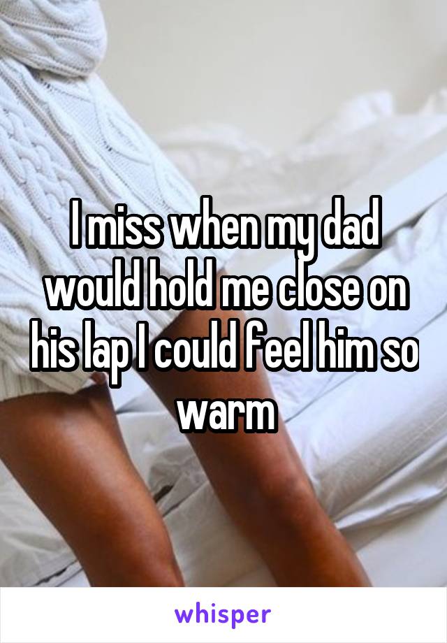 I miss when my dad would hold me close on his lap I could feel him so warm