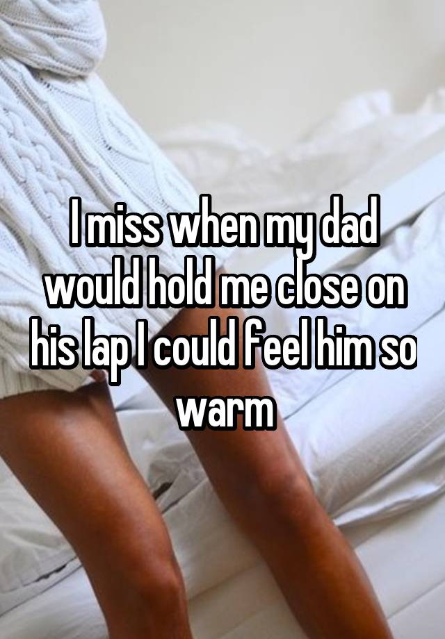 I miss when my dad would hold me close on his lap I could feel him so warm