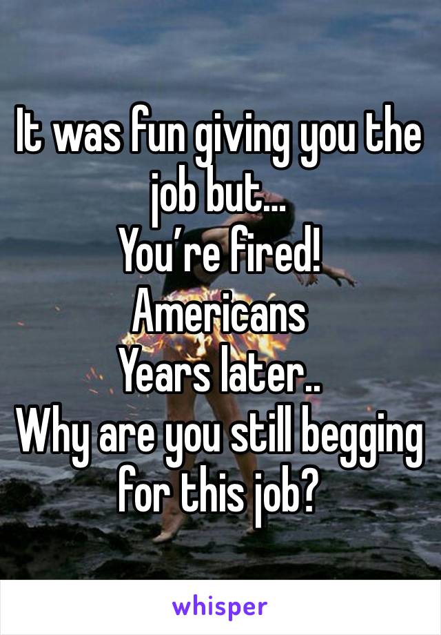 It was fun giving you the job but…
You’re fired!
Americans
Years later..
Why are you still begging for this job?