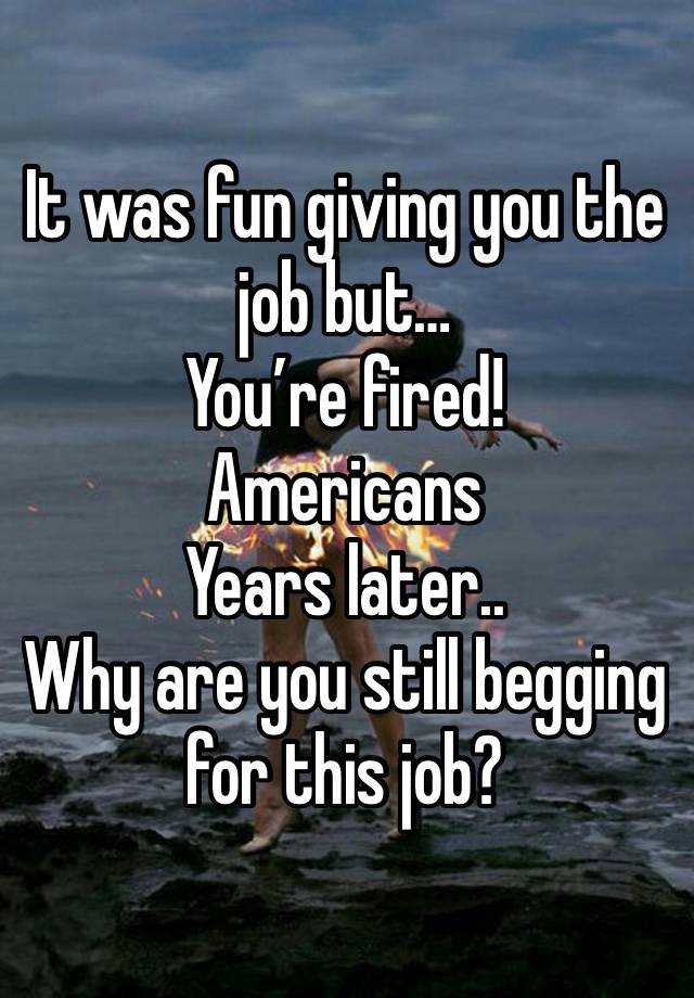 It was fun giving you the job but…
You’re fired!
Americans
Years later..
Why are you still begging for this job?