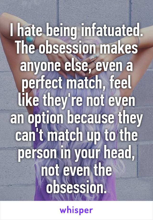 I hate being infatuated. The obsession makes anyone else, even a perfect match, feel like they're not even an option because they can't match up to the person in your head, not even the obsession.