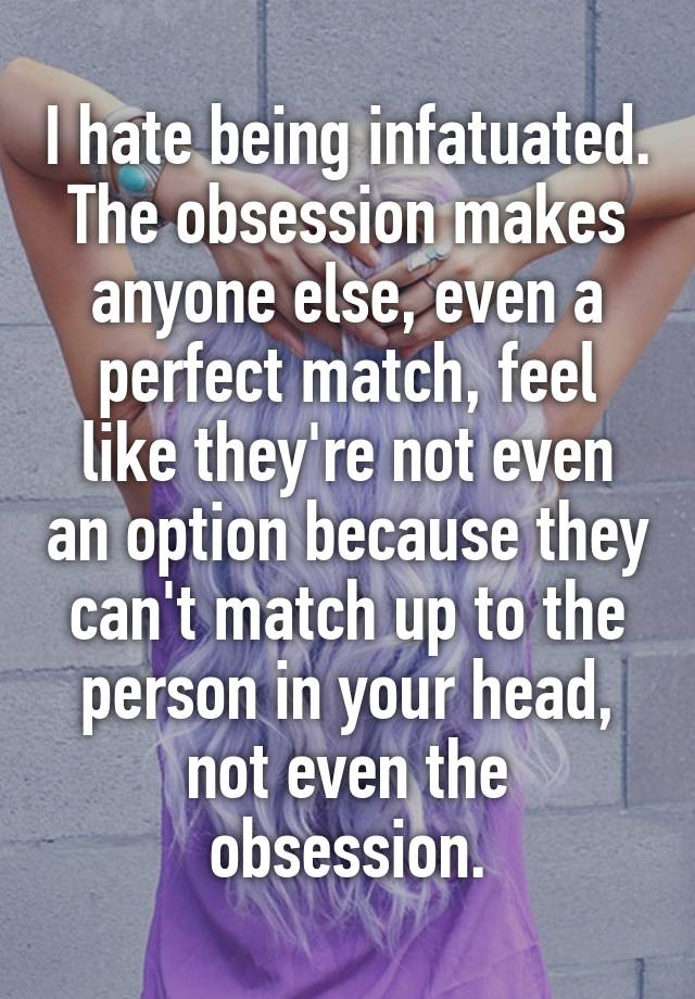 I hate being infatuated. The obsession makes anyone else, even a perfect match, feel like they're not even an option because they can't match up to the person in your head, not even the obsession.