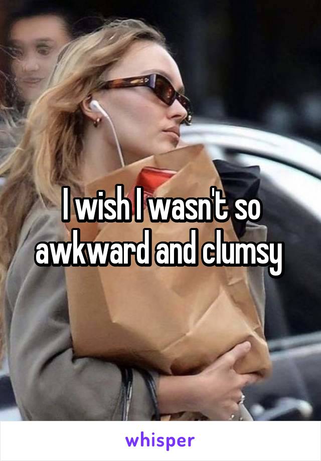 I wish I wasn't so awkward and clumsy 