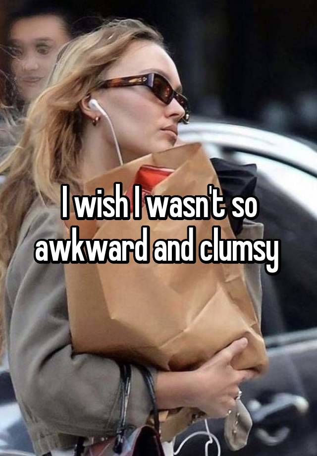 I wish I wasn't so awkward and clumsy 