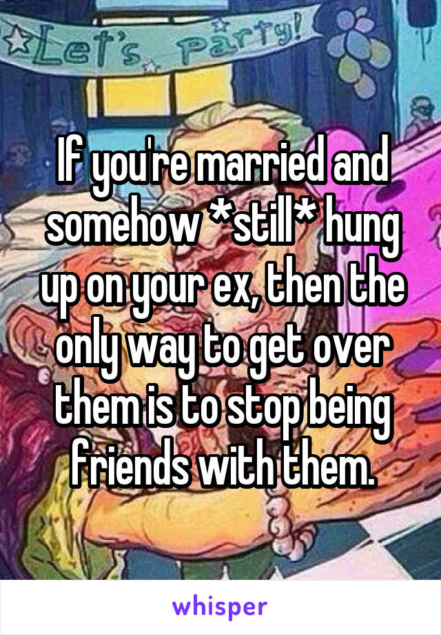 If you're married and somehow *still* hung up on your ex, then the only way to get over them is to stop being friends with them.