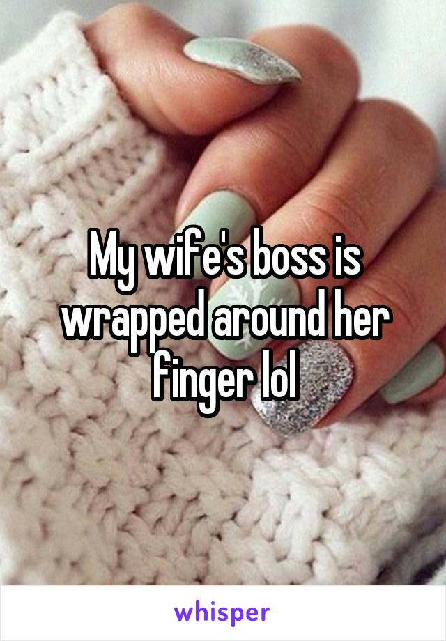 My wife's boss is wrapped around her finger lol