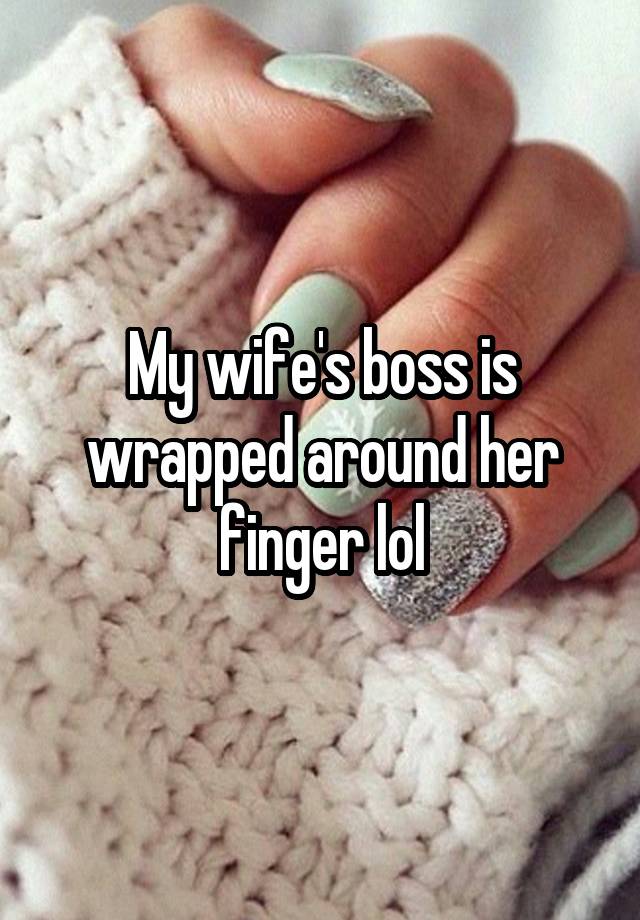 My wife's boss is wrapped around her finger lol