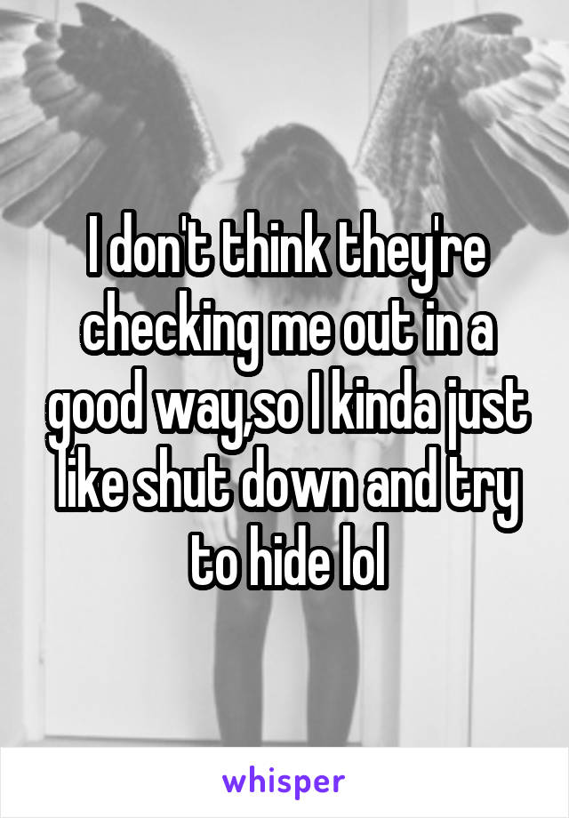 I don't think they're checking me out in a good way,so I kinda just like shut down and try to hide lol