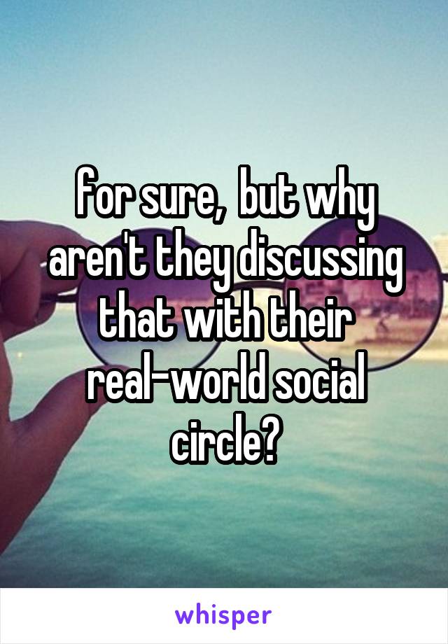 for sure,  but why aren't they discussing that with their real-world social circle?