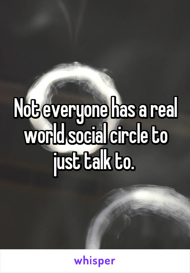 Not everyone has a real world social circle to just talk to. 