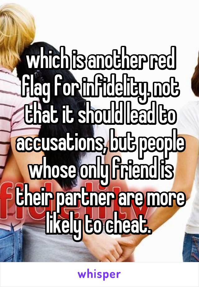 which is another red flag for infidelity. not that it should lead to accusations, but people whose only friend is their partner are more likely to cheat. 