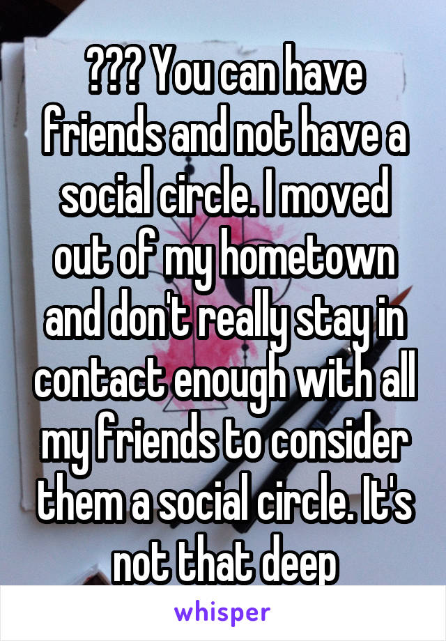 ??? You can have friends and not have a social circle. I moved out of my hometown and don't really stay in contact enough with all my friends to consider them a social circle. It's not that deep