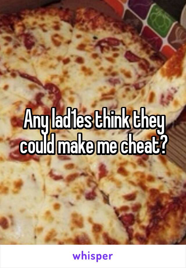 Any lad1es think they could make me cheat?