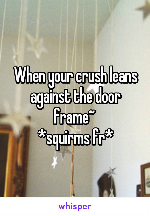 When your crush leans against the door frame~ 
*squirms fr*