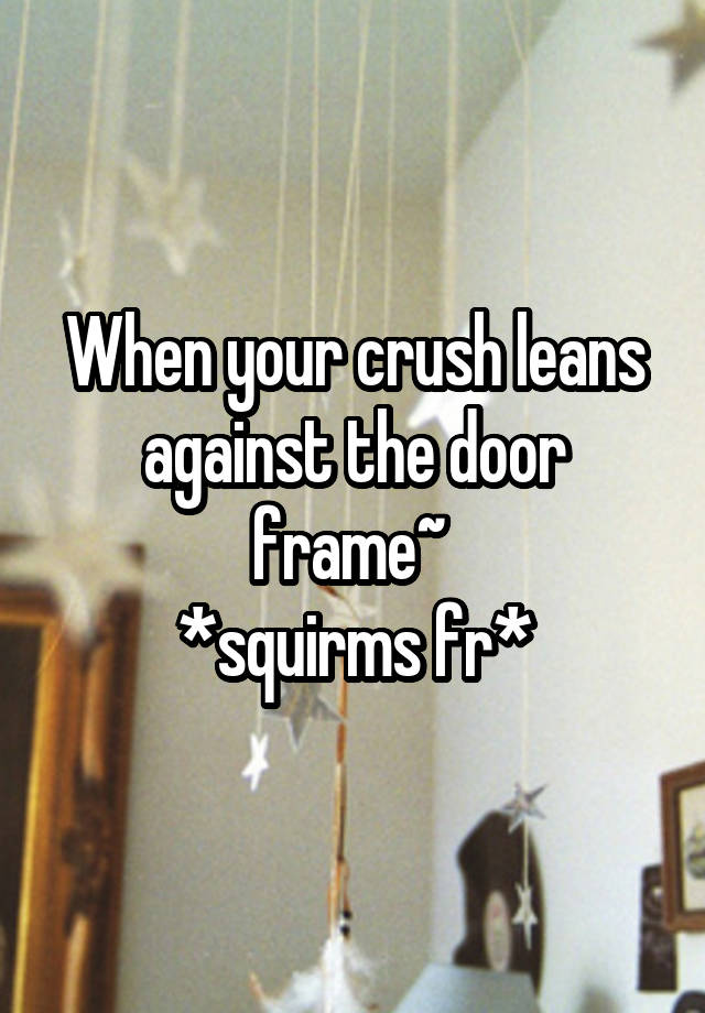 When your crush leans against the door frame~ 
*squirms fr*