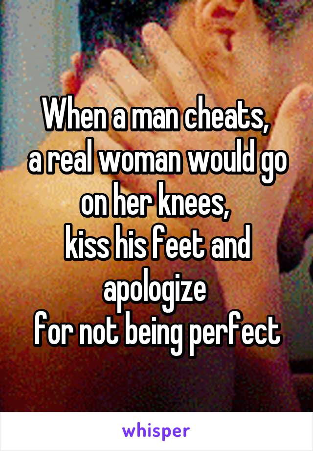 When a man cheats, 
a real woman would go on her knees, 
kiss his feet and apologize 
for not being perfect