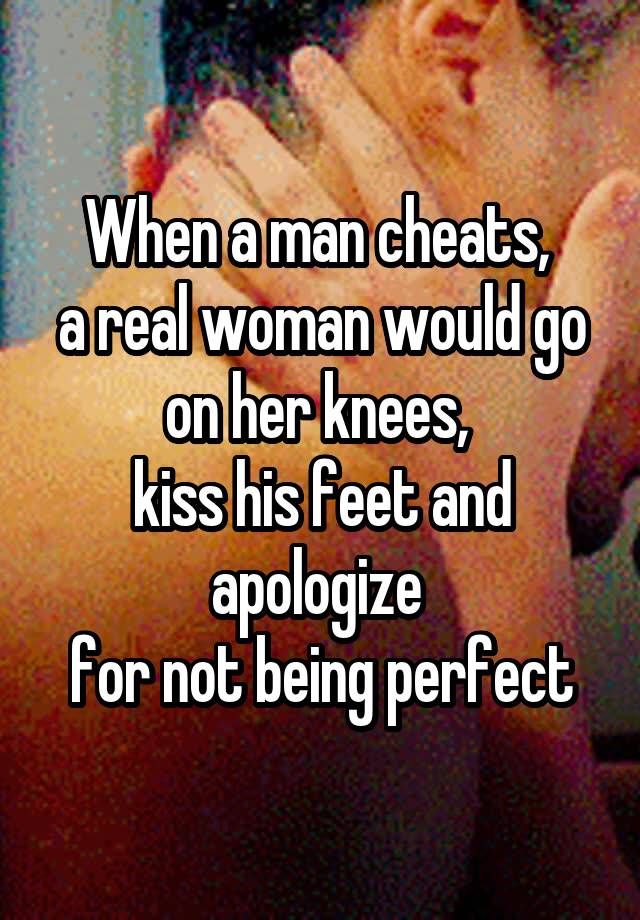 When a man cheats, 
a real woman would go on her knees, 
kiss his feet and apologize 
for not being perfect