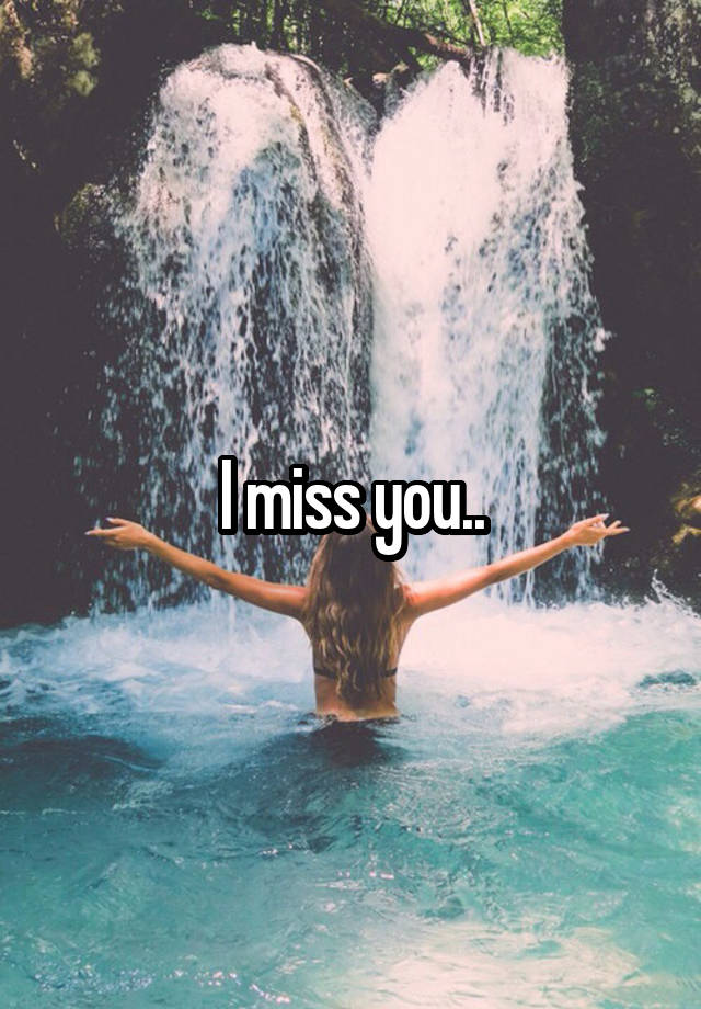 I miss you..