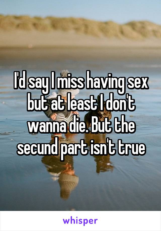 I'd say I miss having sex but at least I don't wanna die. But the secund part isn't true