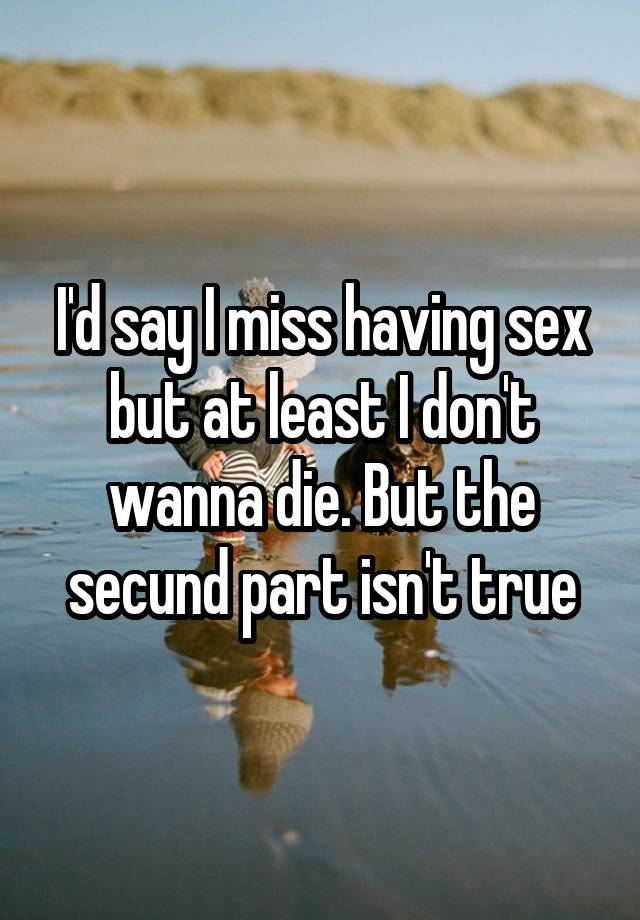 I'd say I miss having sex but at least I don't wanna die. But the secund part isn't true