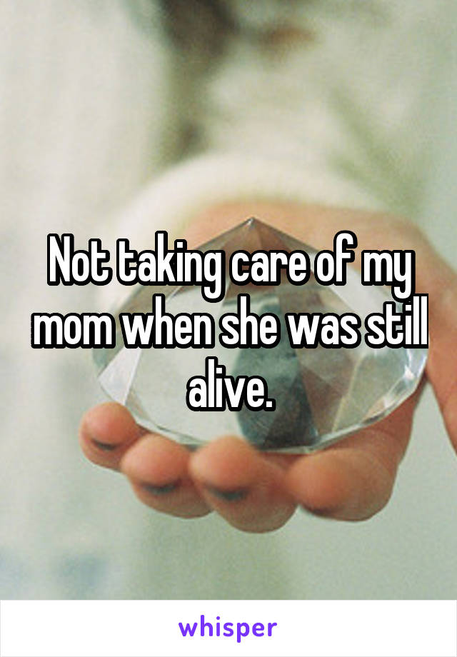 Not taking care of my mom when she was still alive.