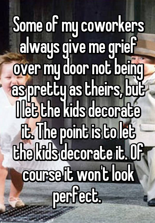 Some of my coworkers always give me grief over my door not being as pretty as theirs, but I let the kids decorate it. The point is to let the kids decorate it. Of course it won't look perfect. 