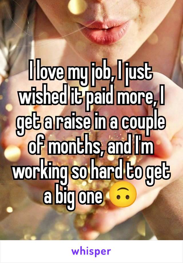 I love my job, I just wished it paid more, I get a raise in a couple of months, and I'm working so hard to get a big one 🙃